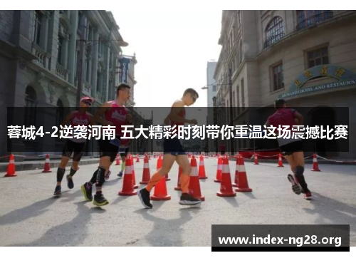 蓉城4-2逆袭河南 五大精彩时刻带你重温这场震撼比赛 蓉城4-2逆袭河南 五大精彩时刻带你重温这场震撼比赛