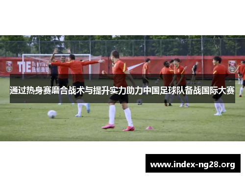 通过热身赛磨合战术与提升实力助力中国足球队备战国际大赛 通过热身赛磨合战术与提升实力助力中国足球队备战国际大赛