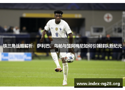 铁三角战略解析:萨利巴、乌帕与楚阿梅尼如何引领球队新纪元 铁三角战略解析:萨利巴、乌帕与楚阿梅尼如何引领球队新纪元