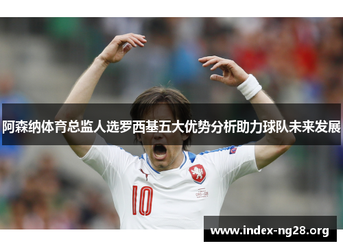 阿森纳体育总监人选罗西基五大优势分析助力球队未来发展 阿森纳体育总监人选罗西基五大优势分析助力球队未来发展