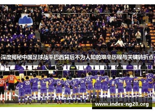 深度揭秘中国足球战平巴西背后不为人知的艰辛历程与关键转折点